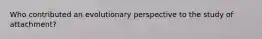 Who contributed an evolutionary perspective to the study of attachment?
