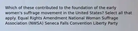 Which of these contributed to the foundation of the early women's suffrage movement in the United States? Select all that apply. Equal Rights Amendment National Woman Suffrage Association (NWSA) Seneca Falls Convention Liberty Party