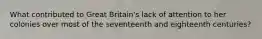 What contributed to Great Britain's lack of attention to her colonies over most of the seventeenth and eighteenth centuries?