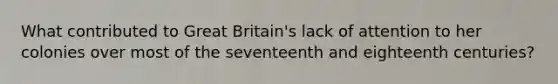 What contributed to Great Britain's lack of attention to her colonies over most of the seventeenth and eighteenth centuries?