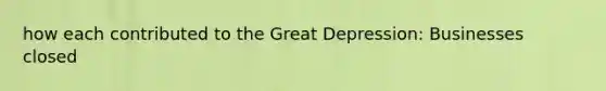 how each contributed to the Great Depression: Businesses closed