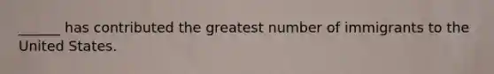 ______ has contributed the greatest number of immigrants to the United States.