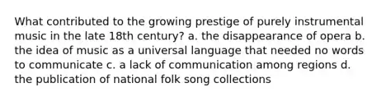 What contributed to the growing prestige of purely instrumental music in the late 18th century? a. the disappearance of opera b. the idea of music as a universal language that needed no words to communicate c. a lack of communication among regions d. the publication of national folk song collections