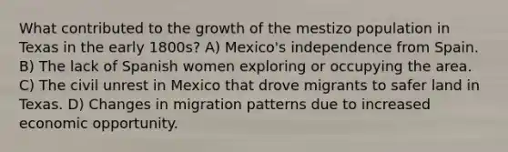 What contributed to the growth of the mestizo population in Texas in the early 1800s? A) Mexico's independence from Spain. B) The lack of Spanish women exploring or occupying the area. C) The civil unrest in Mexico that drove migrants to safer land in Texas. D) Changes in migration patterns due to increased economic opportunity.