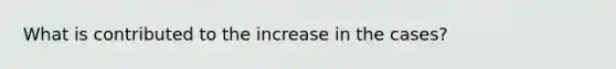 What is contributed to the increase in the cases?