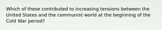 Which of these contributed to increasing tensions between the United States and the communist world at the beginning of the Cold War period?