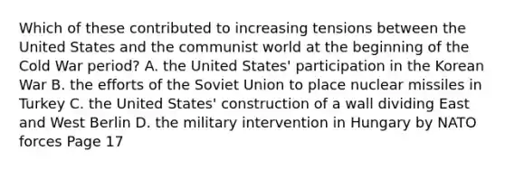 Which of these contributed to increasing tensions between the United States and the communist world at the beginning of the Cold War period? A. the United States' participation in the Korean War B. the efforts of the Soviet Union to place nuclear missiles in Turkey C. the United States' construction of a wall dividing East and West Berlin D. the military intervention in Hungary by NATO forces Page 17