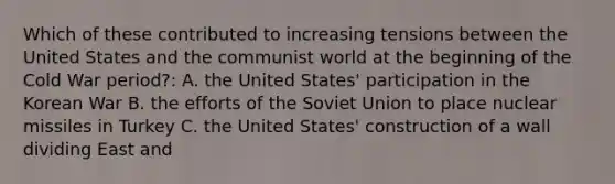 Which of these contributed to increasing tensions between the United States and the communist world at the beginning of the Cold War period?: A. the United States' participation in the Korean War B. the efforts of the Soviet Union to place nuclear missiles in Turkey C. the United States' construction of a wall dividing East and