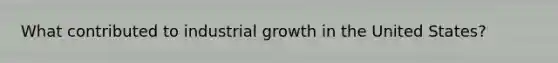 What contributed to industrial growth in the United States?