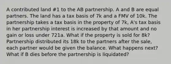 A contributed land #1 to the AB partnership. A and B are equal partners. The land has a tax basis of 7k and a FMV of 10k. The partnership takes a tax basis in the property of 7k, A's tax basis in her partnership interest is increased by that amount and no gain or loss under 721a. What if the property is sold for 8k? Partnership distributed its 18k to the partners after the sale, each partner would be given the balance. What happens next? What if B dies before the partnership is liquidated?