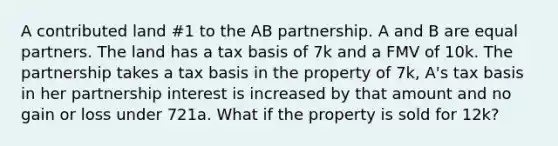 A contributed land #1 to the AB partnership. A and B are equal partners. The land has a tax basis of 7k and a FMV of 10k. The partnership takes a tax basis in the property of 7k, A's tax basis in her partnership interest is increased by that amount and no gain or loss under 721a. What if the property is sold for 12k?