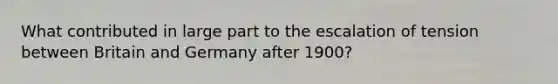 What contributed in large part to the escalation of tension between Britain and Germany after 1900?