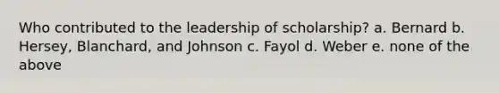 Who contributed to the leadership of scholarship? a. Bernard b. Hersey, Blanchard, and Johnson c. Fayol d. Weber e. none of the above