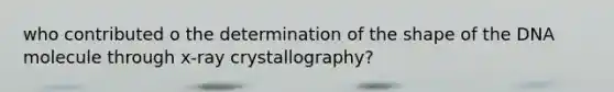 who contributed o the determination of the shape of the DNA molecule through x-ray crystallography?