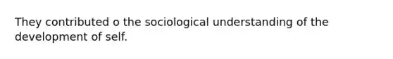 They contributed o the sociological understanding of the development of self.