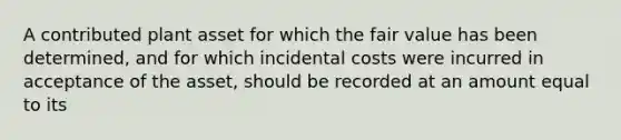 A contributed plant asset for which the fair value has been determined, and for which incidental costs were incurred in acceptance of the asset, should be recorded at an amount equal to its