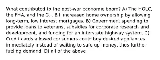 What contributed to the post-war economic boom? A) The HOLC, the FHA, and the G.I. Bill increased home ownership by allowing long-term, low interest mortgages. B) Government spending to provide loans to veterans, subsidies for corporate research and development, and funding for an interstate highway system. C) Credit cards allowed consumers could buy desired appliances immediately instead of waiting to safe up money, thus further fueling demand. D) all of the above