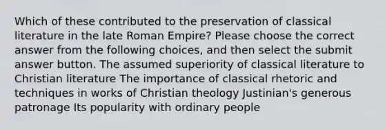 Which of these contributed to the preservation of classical literature in the late Roman Empire? Please choose the correct answer from the following choices, and then select the submit answer button. The assumed superiority of classical literature to Christian literature The importance of classical rhetoric and techniques in works of Christian theology Justinian's generous patronage Its popularity with ordinary people