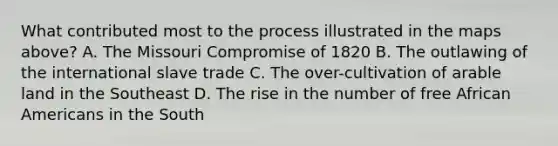 What contributed most to the process illustrated in the maps above? A. The Missouri Compromise of 1820 B. The outlawing of the international slave trade C. The over-cultivation of arable land in the Southeast D. The rise in the number of free African Americans in the South