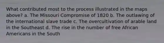 What contributed most to the process illustrated in the maps above? a. The Missouri Compromise of 1820 b. The outlawing of the international slave trade c. The overcultivation of arable land in the Southeast d. The rise in the number of free African Americans in the South