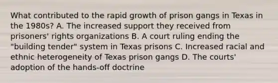 What contributed to the rapid growth of prison gangs in Texas in the 1980s? A. The increased support they received from prisoners' rights organizations B. A court ruling ending the "building tender" system in Texas prisons C. Increased racial and ethnic heterogeneity of Texas prison gangs D. The courts' adoption of the hands-off doctrine