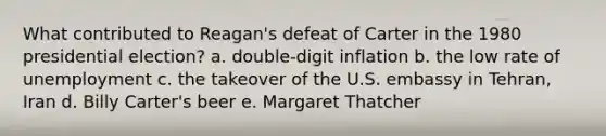 What contributed to Reagan's defeat of Carter in the 1980 presidential election? a. double-digit inflation b. the low rate of unemployment c. the takeover of the U.S. embassy in Tehran, Iran d. Billy Carter's beer e. Margaret Thatcher