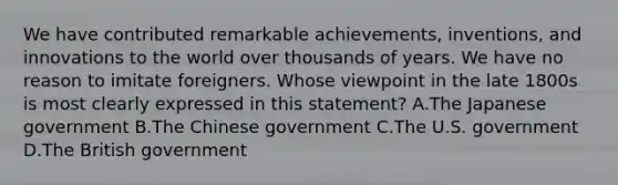 We have contributed remarkable achievements, inventions, and innovations to the world over thousands of years. We have no reason to imitate foreigners. Whose viewpoint in the late 1800s is most clearly expressed in this statement? A.The Japanese government B.The Chinese government C.The U.S. government D.The British government