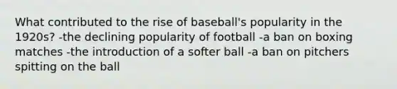 What contributed to the rise of baseball's popularity in the 1920s? -the declining popularity of football -a ban on boxing matches -the introduction of a softer ball -a ban on pitchers spitting on the ball