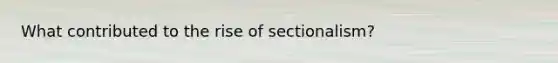 What contributed to the rise of sectionalism?