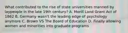 What contributed to the rise of state universities manned by laypeople in the late 19th century? A. Morill Land Grant Act of 1862 B. Germany wasn't the leading edge of psychology anymore C. Brown VS The Board of Education D. Finally allowing women and minorities into graduate programs