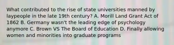 What contributed to the rise of state universities manned by laypeople in the late 19th century? A. Morill Land Grant Act of 1862 B. Germany wasn't the leading edge of psychology anymore C. Brown VS The Board of Education D. Finally allowing women and minorities into graduate programs