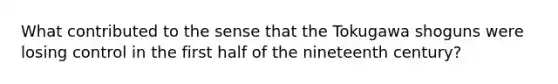 What contributed to the sense that the Tokugawa shoguns were losing control in the first half of the nineteenth century?