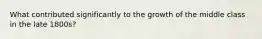 What contributed significantly to the growth of the middle class in the late 1800s?