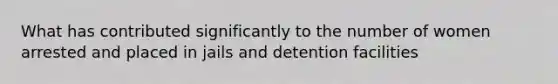 What has contributed significantly to the number of women arrested and placed in jails and detention facilities