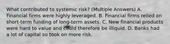 What contributed to systemic risk? (Multiple Answers) A. Financial firms were highly leveraged. B. Financial firms relied on short-term funding of long-term assets. C. New financial products were hard to value and could therefore be illiquid. D. Banks had a lot of capital so took on more risk.