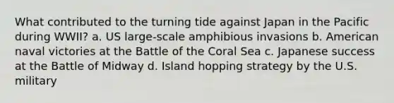 What contributed to the turning tide against Japan in the Pacific during WWII? a. US large-scale amphibious invasions b. American naval victories at the Battle of the Coral Sea c. Japanese success at the Battle of Midway d. Island hopping strategy by the U.S. military