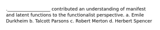 .___________________ contributed an understanding of manifest and latent functions to the functionalist perspective. a. Emile Durkheim b. Talcott Parsons c. Robert Merton d. Herbert Spencer