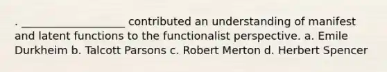 . ___________________ contributed an understanding of manifest and latent functions to the functionalist perspective. a. Emile Durkheim b. Talcott Parsons c. Robert Merton d. Herbert Spencer