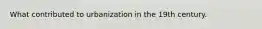 What contributed to urbanization in the 19th century.