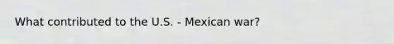 What contributed to the U.S. - Mexican war?