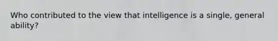 Who contributed to the view that intelligence is a single, general ability?