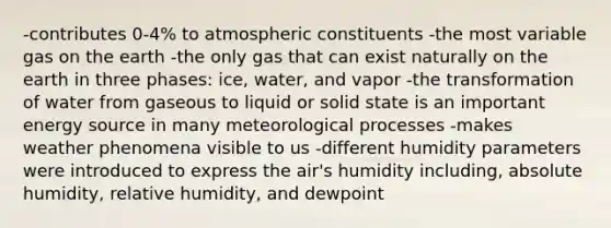 -contributes 0-4% to atmospheric constituents -the most variable gas on the earth -the only gas that can exist naturally on the earth in three phases: ice, water, and vapor -the transformation of water from gaseous to liquid or solid state is an important energy source in many meteorological processes -makes weather phenomena visible to us -different humidity parameters were introduced to express the air's humidity including, absolute humidity, relative humidity, and dewpoint