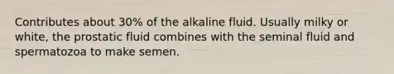 Contributes about 30% of the alkaline fluid. Usually milky or white, the prostatic fluid combines with the seminal fluid and spermatozoa to make semen.