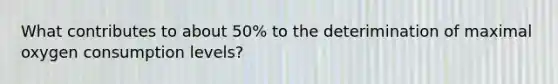 What contributes to about 50% to the deterimination of maximal oxygen consumption levels?