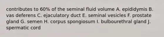 contributes to 60% of the seminal fluid volume A. epididymis B. vas deferens C. ejaculatory duct E. seminal vesicles F. prostate gland G. semen H. corpus spongiosum I. bulbourethral gland J. spermatic cord