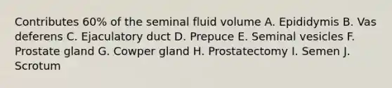 Contributes 60% of the seminal fluid volume A. Epididymis B. Vas deferens C. Ejaculatory duct D. Prepuce E. Seminal vesicles F. Prostate gland G. Cowper gland H. Prostatectomy I. Semen J. Scrotum