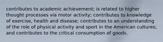 contributes to academic achievement; is related to higher thought processes via motor activity; contributes to knowledge of exercise, health and disease; contributes to an understanding of the role of physical activity and sport in the American cultures; and contributes to the critical consumption of goods.