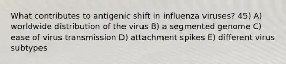 What contributes to antigenic shift in influenza viruses? 45) A) worldwide distribution of the virus B) a segmented genome C) ease of virus transmission D) attachment spikes E) different virus subtypes