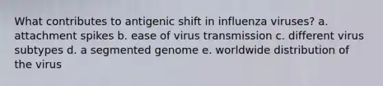 What contributes to antigenic shift in influenza viruses? a. attachment spikes b. ease of virus transmission c. different virus subtypes d. a segmented genome e. worldwide distribution of the virus