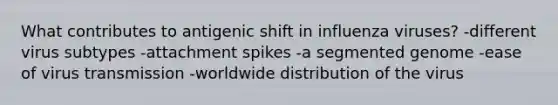 What contributes to antigenic shift in influenza viruses? -different virus subtypes -attachment spikes -a segmented genome -ease of virus transmission -worldwide distribution of the virus